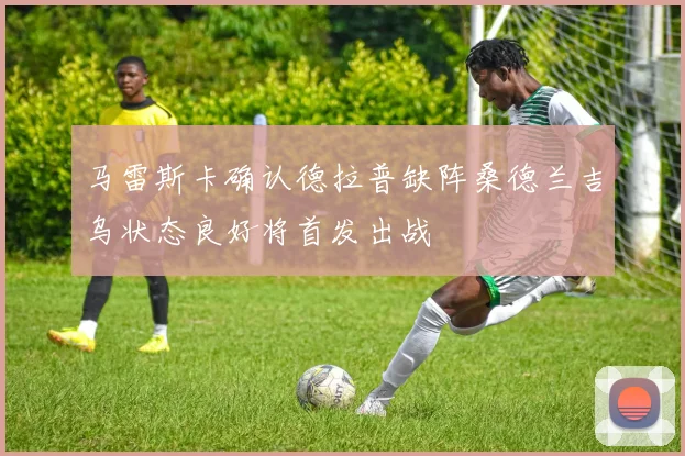 马雷斯卡确认德拉普缺阵桑德兰吉乌状态良好将首发出战