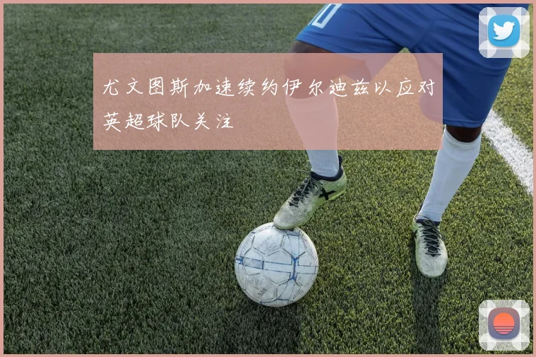 尤文图斯加速续约伊尔迪兹以应对英超球队关注