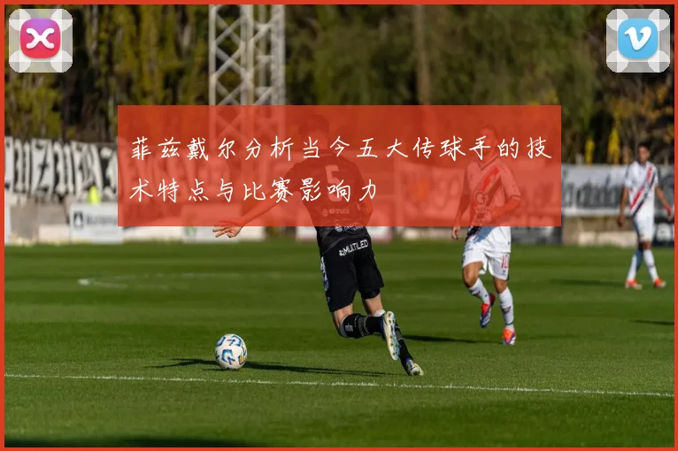 菲兹戴尔分析当今五大传球手的技术特点与比赛影响力
