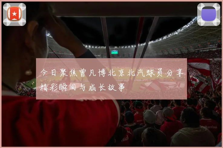 今日聚焦曾凡博北京北汽球员分享精彩瞬间与成长故事