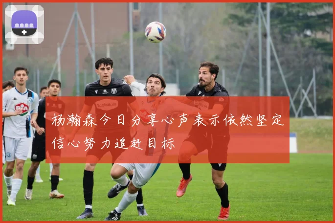 杨瀚森今日分享心声表示依然坚定信心努力追赶目标
