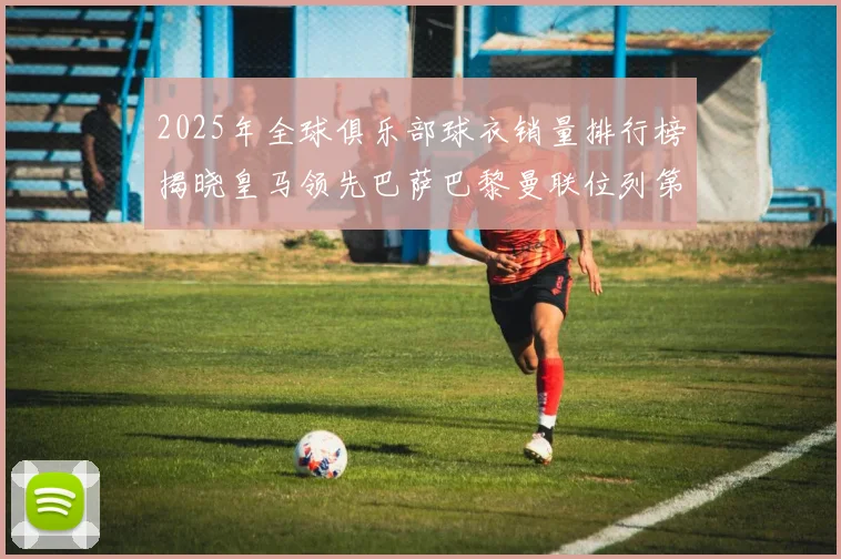 2025年全球俱乐部球衣销量排行榜揭晓皇马领先巴萨巴黎曼联位列第七
