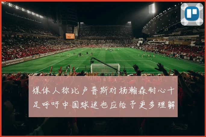 媒体人称比卢普斯对杨瀚森耐心十足呼吁中国球迷也应给予更多理解与支持
