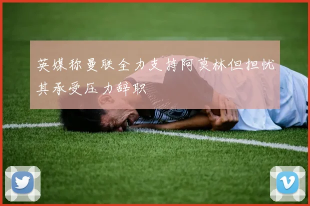 英媒称曼联全力支持阿莫林但担忧其承受压力辞职