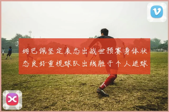 姆巴佩坚定表态出战世预赛身体状态良好重视球队出线胜于个人进球