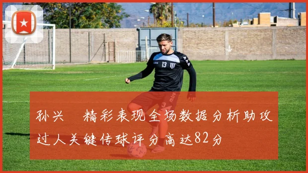 孙兴慜精彩表现全场数据分析助攻过人关键传球评分高达82分