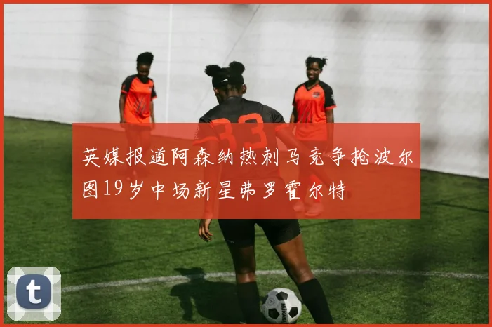 英媒报道阿森纳热刺马竞争抢波尔图19岁中场新星弗罗霍尔特