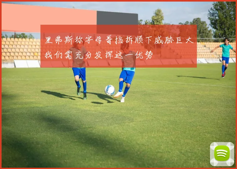 里弗斯称字母哥挡拆顺下威胁巨大我们需充分发挥这一优势