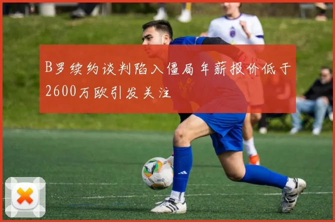 B罗续约谈判陷入僵局年薪报价低于2600万欧引发关注