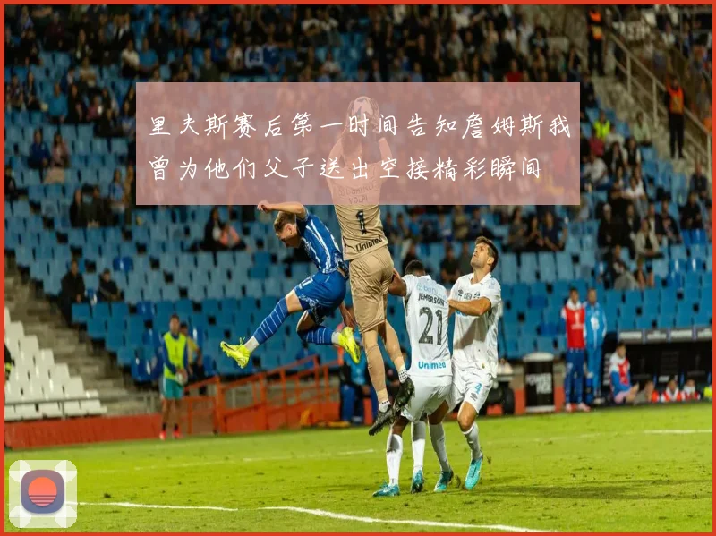 里夫斯赛后第一时间告知詹姆斯我曾为他们父子送出空接精彩瞬间