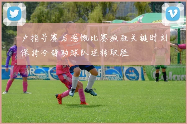卢指导赛后感慨比赛疯狂关键时刻保持冷静助球队逆转取胜