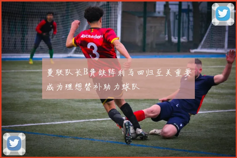 曼联队长B费缺阵利马回归至关重要成为理想替补助力球队
