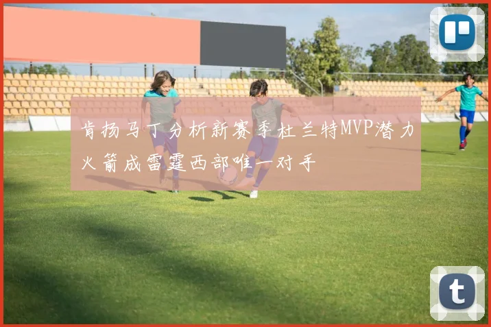 肯扬马丁分析新赛季杜兰特MVP潜力火箭成雷霆西部唯一对手