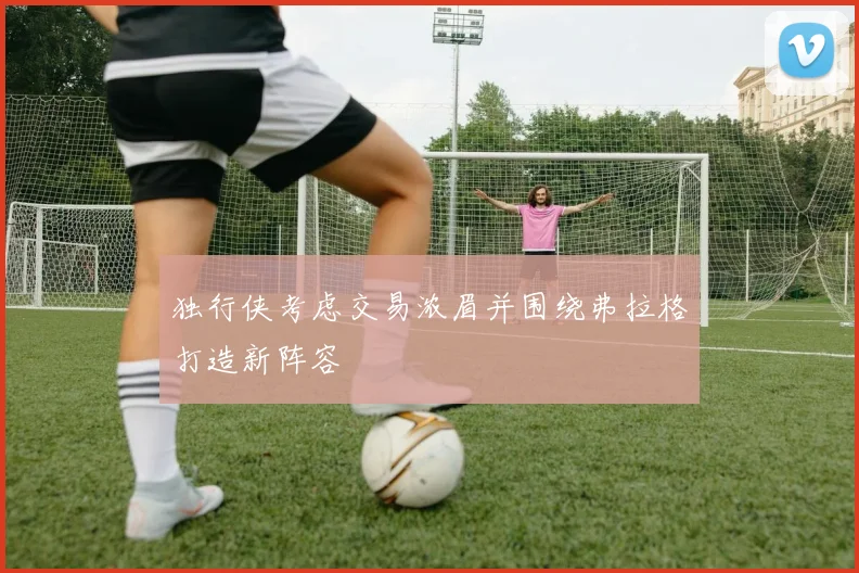 独行侠考虑交易浓眉并围绕弗拉格打造新阵容