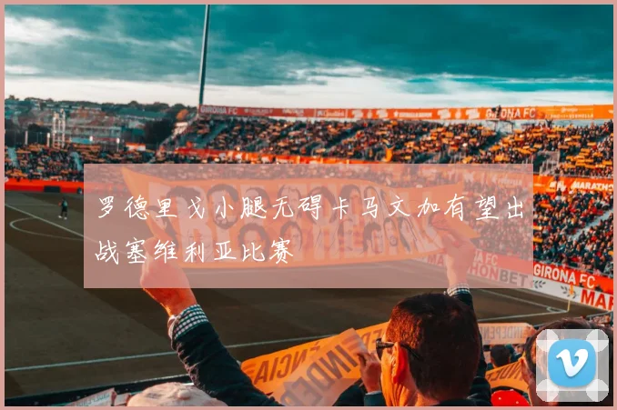 罗德里戈小腿无碍卡马文加有望出战塞维利亚比赛