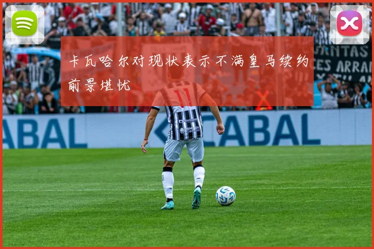 卡瓦哈尔对现状表示不满皇马续约前景堪忧