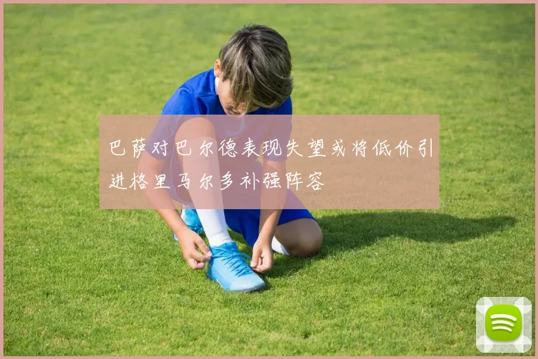 巴萨对巴尔德表现失望或将低价引进格里马尔多补强阵容