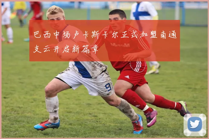 巴西中场卢卡斯卡尔正式加盟南通支云开启新篇章