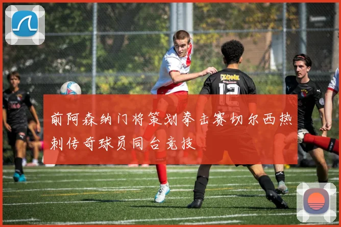 前阿森纳门将策划拳击赛切尔西热刺传奇球员同台竞技