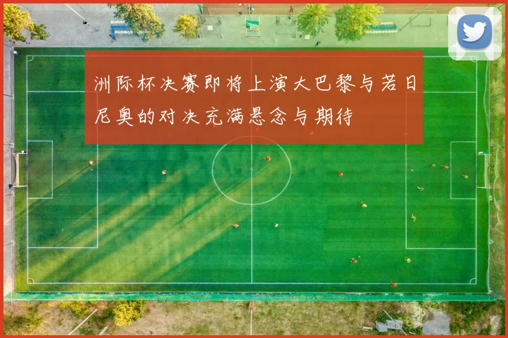 洲际杯决赛即将上演大巴黎与若日尼奥的对决充满悬念与期待