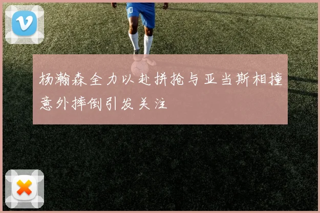 杨瀚森全力以赴拼抢与亚当斯相撞意外摔倒引发关注