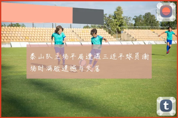 泰山队主场平局遭遇三连平球员谢场时满脸遗憾与失落