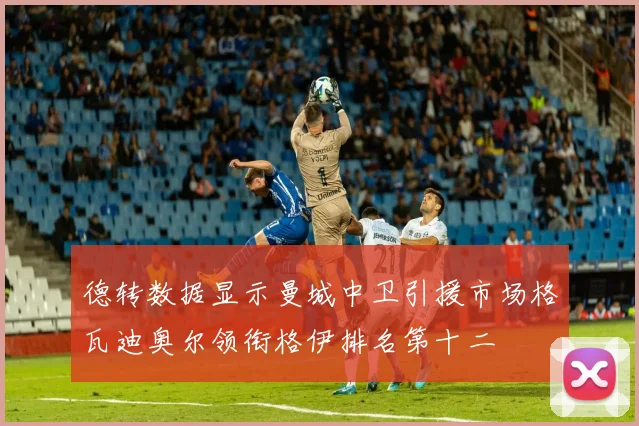 德转数据显示曼城中卫引援市场格瓦迪奥尔领衔格伊排名第十二
