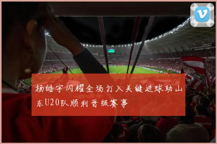 杨皓宇闪耀全场打入关键进球助山东U20队顺利晋级赛事