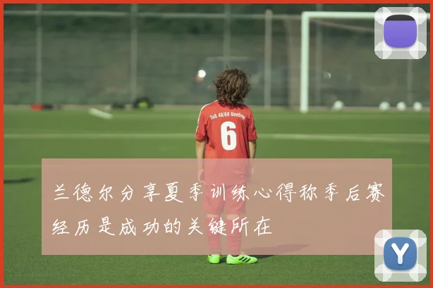 兰德尔分享夏季训练心得称季后赛经历是成功的关键所在