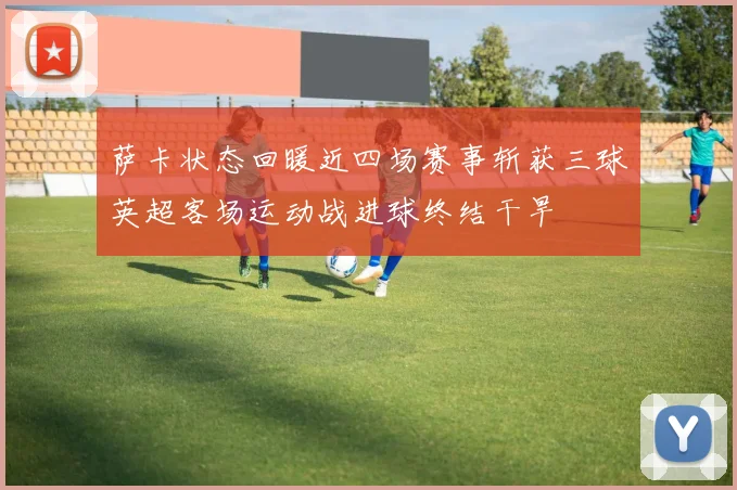 萨卡状态回暖近四场赛事斩获三球英超客场运动战进球终结干旱