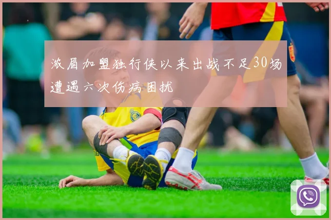 浓眉加盟独行侠以来出战不足30场遭遇六次伤病困扰